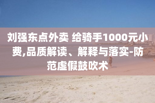 劉強(qiáng)東點(diǎn)外賣 給騎手1000元小費(fèi),品質(zhì)解讀、解釋與落實(shí)-防范虛假鼓吹術(shù)