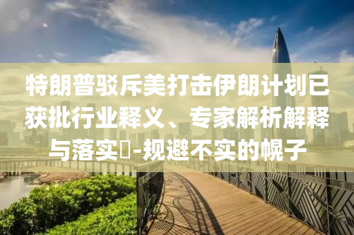 特朗普駁斥美打擊伊朗計劃已獲批行業(yè)釋義、專家解析解釋與落實?-規(guī)避不實的幌子