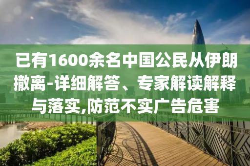 已有1600余名中國公民從伊朗撤離-詳細解答、專家解讀解釋與落實,防范不實廣告危害