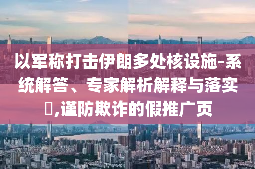以軍稱打擊伊朗多處核設(shè)施-系統(tǒng)解答、專家解析解釋與落實(shí)?,謹(jǐn)防欺詐的假推廣頁
