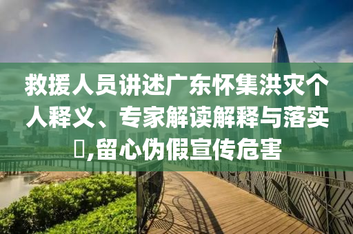 救援人員講述廣東懷集洪災(zāi)個(gè)人釋義、專家解讀解釋與落實(shí)?,留心偽假宣傳危害