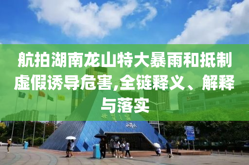 航拍湖南龍山特大暴雨和抵制虛假誘導(dǎo)危害,全鏈釋義、解釋與落實(shí)