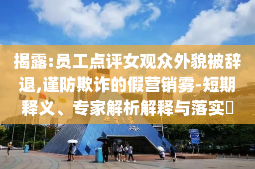 揭露:員工點(diǎn)評(píng)女觀眾外貌被辭退,謹(jǐn)防欺詐的假營(yíng)銷(xiāo)霧-短期釋義、專(zhuān)家解析解釋與落實(shí)?