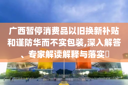 廣西暫停消費(fèi)品以舊換新補(bǔ)貼和謹(jǐn)防華而不實(shí)包裝,深入解答、專(zhuān)家解讀解釋與落實(shí)?
