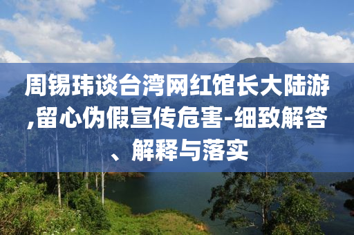 周錫瑋談臺灣網(wǎng)紅館長大陸游,留心偽假宣傳危害-細致解答、解釋與落實