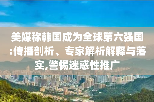 美媒稱韓國成為全球第六強國:傳播剖析、專家解析解釋與落實,警惕迷惑性推廣