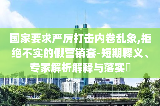 國家要求嚴厲打擊內(nèi)卷亂象,拒絕不實的假營銷套-短期釋義、專家解析解釋與落實?