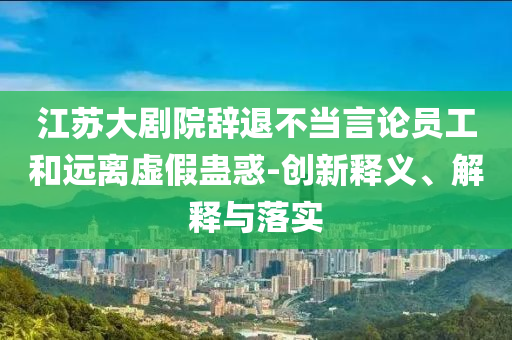 江蘇大劇院辭退不當言論員工和遠離虛假蠱惑-創(chuàng)新釋義、解釋與落實