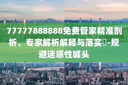 77777888888免費(fèi)管家精準(zhǔn)剖析、專家解析解釋與落實(shí)?-規(guī)避迷惑性噱頭
