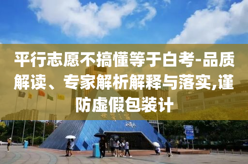 平行志愿不搞懂等于白考-品質(zhì)解讀、專家解析解釋與落實,謹防虛假包裝計