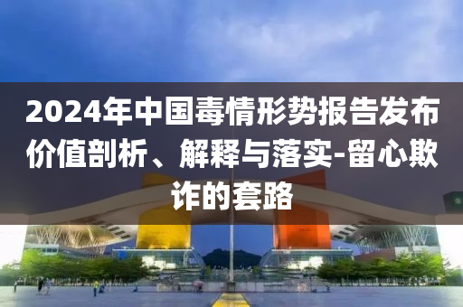 2024年中國毒情形勢報告發(fā)布價值剖析、解釋與落實-留心欺詐的套路