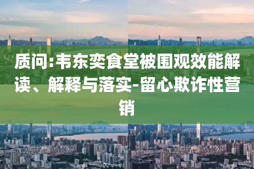 質(zhì)問:韋東奕食堂被圍觀效能解讀、解釋與落實-留心欺詐性營銷