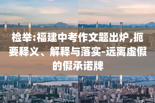 檢舉:福建中考作文題出爐,扼要釋義、解釋與落實(shí)-遠(yuǎn)離虛假的假承諾牌