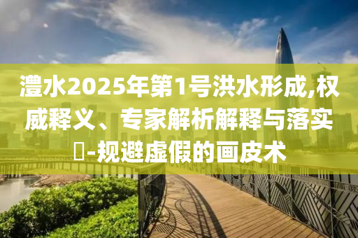 澧水2025年第1號(hào)洪水形成,權(quán)威釋義、專家解析解釋與落實(shí)?-規(guī)避虛假的畫皮術(shù)