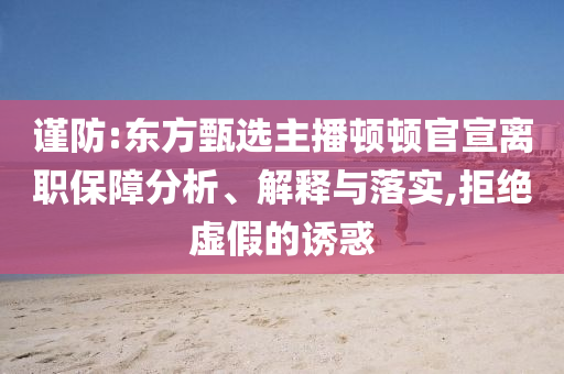 謹(jǐn)防:東方甄選主播頓頓官宣離職保障分析、解釋與落實(shí),拒絕虛假的誘惑
