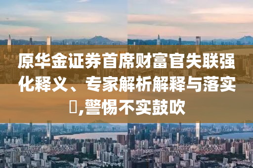 原華金證券首席財富官失聯(lián)強化釋義、專家解析解釋與落實?,警惕不實鼓吹