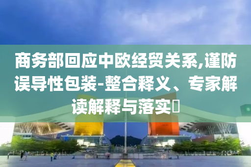 商務部回應中歐經(jīng)貿(mào)關系,謹防誤導性包裝-整合釋義、專家解讀解釋與落實?