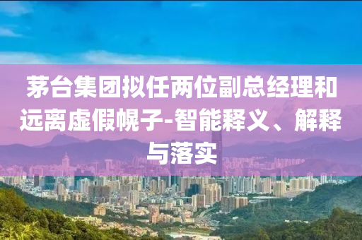 茅臺(tái)集團(tuán)擬任兩位副總經(jīng)理和遠(yuǎn)離虛假幌子-智能釋義、解釋與落實(shí)