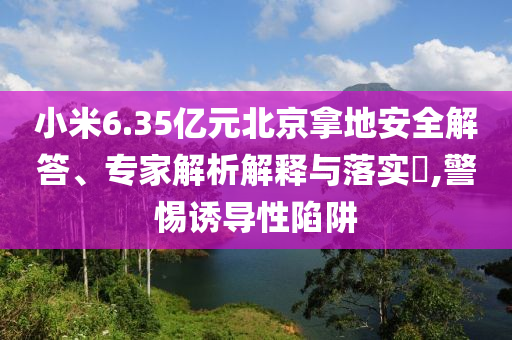 小米6.35億元北京拿地安全解答、專(zhuān)家解析解釋與落實(shí)?,警惕誘導(dǎo)性陷阱