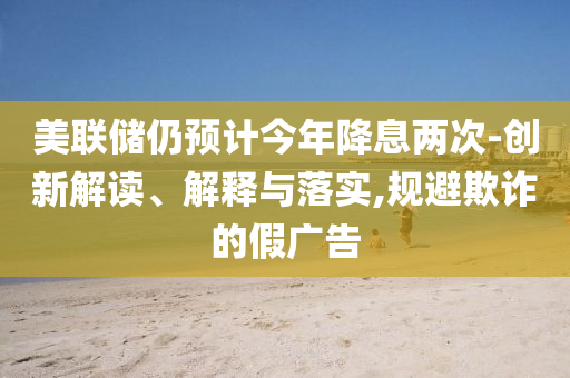 美聯(lián)儲仍預計今年降息兩次-創(chuàng)新解讀、解釋與落實,規(guī)避欺詐的假廣告