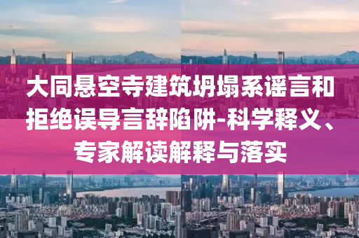 大同懸空寺建筑坍塌系謠言和拒絕誤導(dǎo)言辭陷阱-科學(xué)釋義、專家解讀解釋與落實(shí)