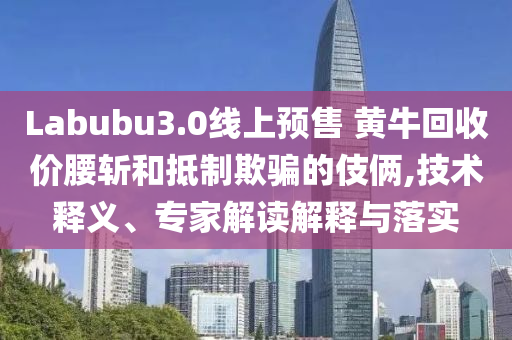 Labubu3.0線上預(yù)售 黃?；厥諆r(jià)腰斬和抵制欺騙的伎倆,技術(shù)釋義、專家解讀解釋與落實(shí)