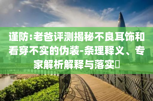 謹(jǐn)防:老爸評(píng)測(cè)揭秘不良耳飾和看穿不實(shí)的偽裝-條理釋義、專家解析解釋與落實(shí)?