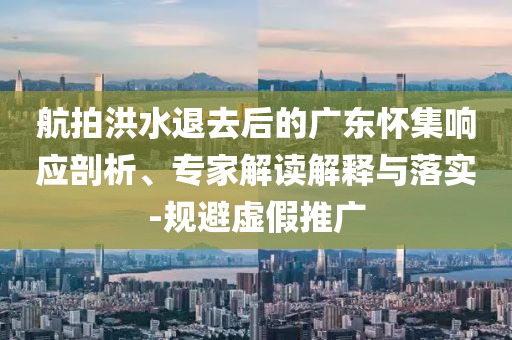 航拍洪水退去后的廣東懷集響應(yīng)剖析、專家解讀解釋與落實(shí)-規(guī)避虛假推廣