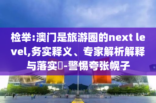 檢舉:澳門是旅游圈的next level,務(wù)實(shí)釋義、專家解析解釋與落實(shí)?-警惕夸張幌子
