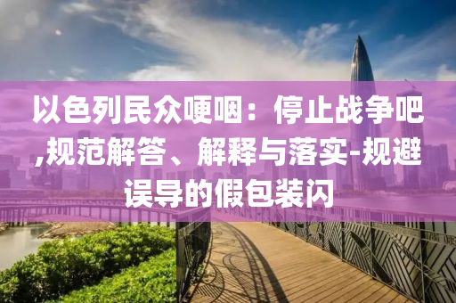 以色列民眾哽咽：停止戰(zhàn)爭吧,規(guī)范解答、解釋與落實(shí)-規(guī)避誤導(dǎo)的假包裝閃