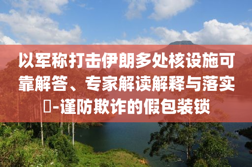 以軍稱打擊伊朗多處核設(shè)施可靠解答、專家解讀解釋與落實(shí)?-謹(jǐn)防欺詐的假包裝鎖