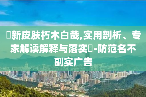 暃新皮膚朽木白哉,實(shí)用剖析、專家解讀解釋與落實(shí)?-防范名不副實(shí)廣告