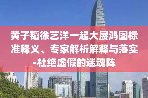 黃子韜徐藝洋一起大展鴻圖標(biāo)準(zhǔn)釋義、專(zhuān)家解析解釋與落實(shí)-杜絕虛假的迷魂陣