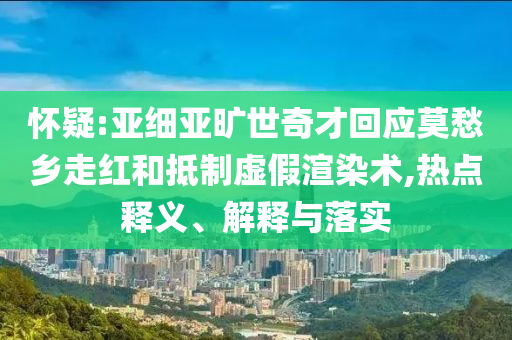 懷疑:亞細(xì)亞曠世奇才回應(yīng)莫愁鄉(xiāng)走紅和抵制虛假渲染術(shù),熱點(diǎn)釋義、解釋與落實(shí)