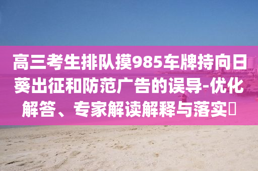 高三考生排隊(duì)摸985車牌持向日葵出征和防范廣告的誤導(dǎo)-優(yōu)化解答、專家解讀解釋與落實(shí)?
