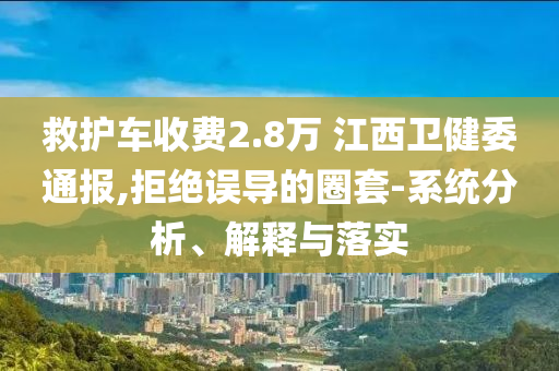 救護(hù)車收費(fèi)2.8萬 江西衛(wèi)健委通報,拒絕誤導(dǎo)的圈套-系統(tǒng)分析、解釋與落實