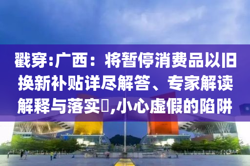 戳穿:廣西：將暫停消費(fèi)品以舊換新補(bǔ)貼詳盡解答、專家解讀解釋與落實(shí)?,小心虛假的陷阱