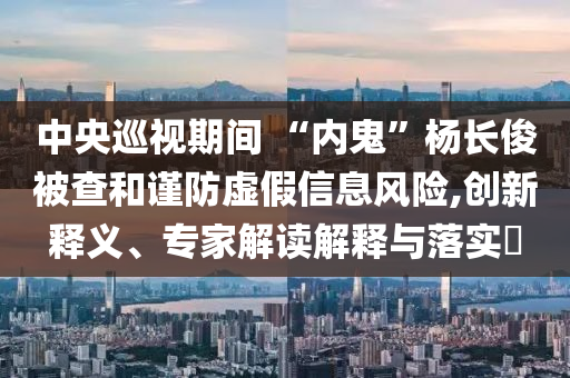 中央巡視期間 “內(nèi)鬼”楊長俊被查和謹(jǐn)防虛假信息風(fēng)險(xiǎn),創(chuàng)新釋義、專家解讀解釋與落實(shí)?