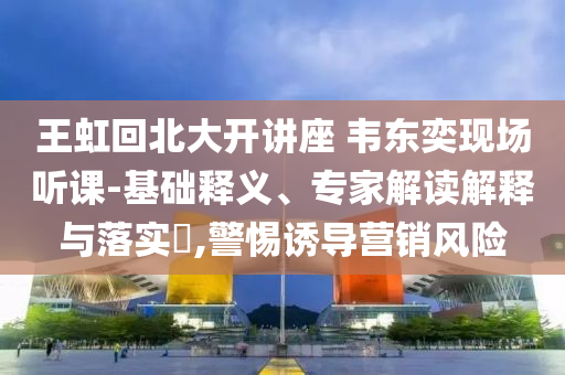 王虹回北大開(kāi)講座 韋東奕現(xiàn)場(chǎng)聽(tīng)課-基礎(chǔ)釋義、專家解讀解釋與落實(shí)?,警惕誘導(dǎo)營(yíng)銷風(fēng)險(xiǎn)