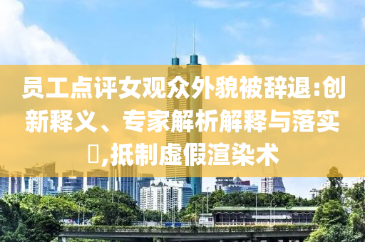 員工點(diǎn)評(píng)女觀眾外貌被辭退:創(chuàng)新釋義、專家解析解釋與落實(shí)?,抵制虛假渲染術(shù)