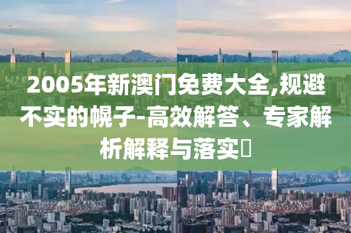 2005年新澳門免費大全,規(guī)避不實的幌子-高效解答、專家解析解釋與落實?