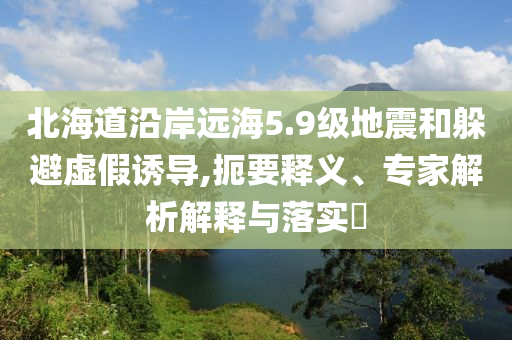 北海道沿岸遠(yuǎn)海5.9級地震和躲避虛假誘導(dǎo),扼要釋義、專家解析解釋與落實?