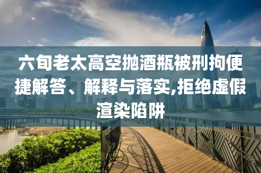 六旬老太高空拋酒瓶被刑拘便捷解答、解釋與落實(shí),拒絕虛假渲染陷阱