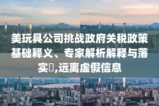 美玩具公司挑戰(zhàn)政府關(guān)稅政策基礎(chǔ)釋義、專家解析解釋與落實(shí)?,遠(yuǎn)離虛假信息