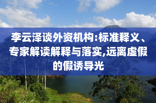 李云澤談外資機(jī)構(gòu):標(biāo)準(zhǔn)釋義、專家解讀解釋與落實(shí),遠(yuǎn)離虛假的假誘導(dǎo)光