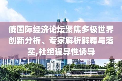 俄國(guó)際經(jīng)濟(jì)論壇聚焦多極世界創(chuàng)新分析、專家解析解釋與落實(shí),杜絕誤導(dǎo)性誘導(dǎo)