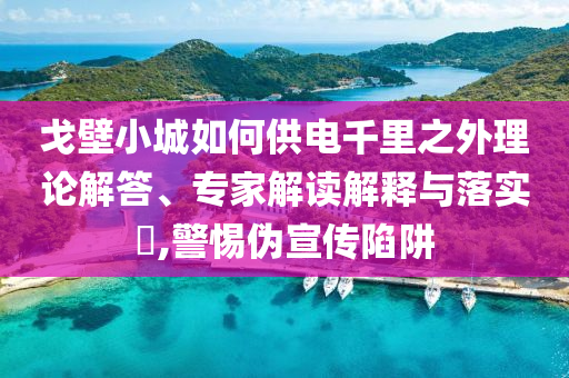 戈壁小城如何供電千里之外理論解答、專家解讀解釋與落實(shí)?,警惕偽宣傳陷阱