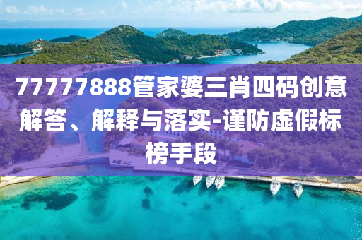 77777888管家婆三肖四碼創(chuàng)意解答、解釋與落實-謹防虛假標榜手段