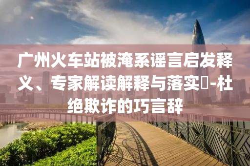 廣州火車站被淹系謠言啟發(fā)釋義、專家解讀解釋與落實?-杜絕欺詐的巧言辭