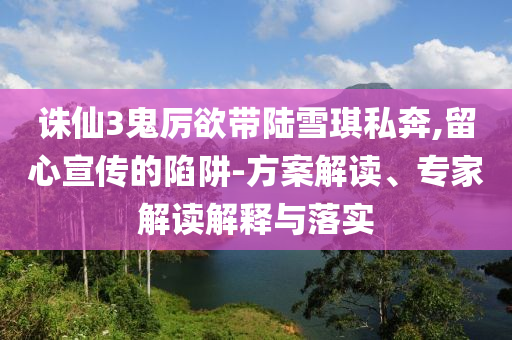 誅仙3鬼厲欲帶陸雪琪私奔,留心宣傳的陷阱-方案解讀、專家解讀解釋與落實